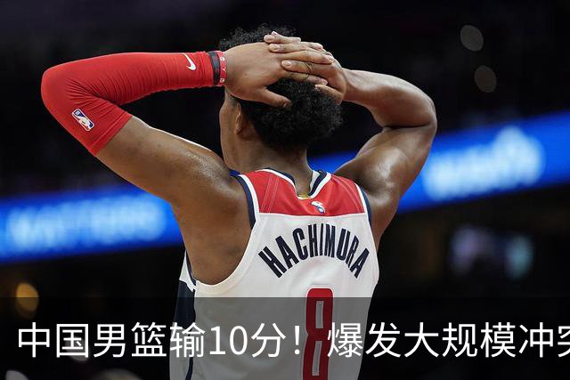 中国男篮输10分！爆发大规模冲突，3人罚出场，1人摔重伤