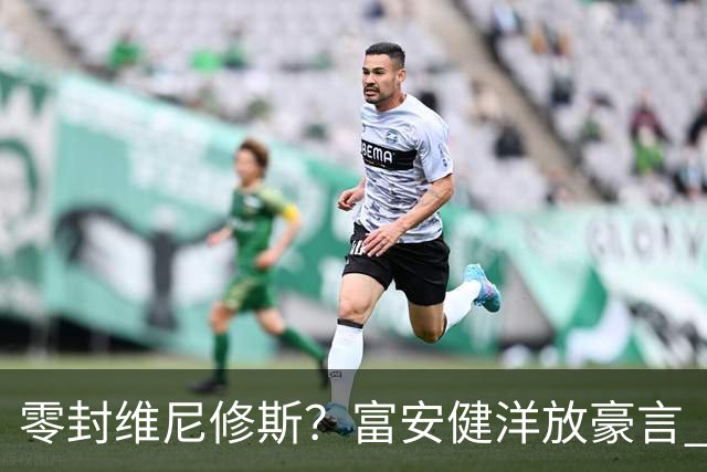 零封维尼修斯？富安健洋放豪言 曾成功防住萨拉赫孙兴慜