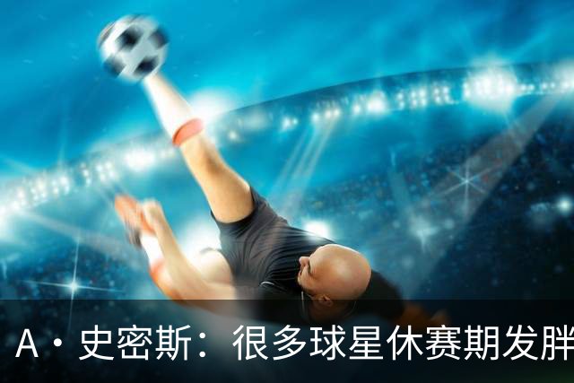 A·史密斯：很多球星休赛期发胖用常规赛找状态 但詹库威却不会